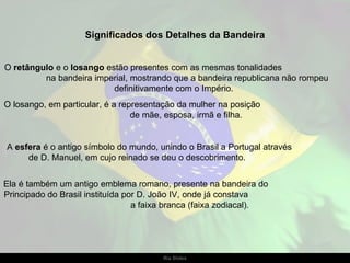 Significados dos Detalhes da Bandeira


O retângulo e o losango estão presentes com as mesmas tonalidades
         na bandeira imperial, mostrando que a bandeira republicana não rompeu
                          definitivamente com o Império.
O losango, em particular, é a representação da mulher na posição
                                 de mãe, esposa, irmã e filha.


A esfera é o antigo símbolo do mundo, unindo o Brasil a Portugal através
     de D. Manuel, em cujo reinado se deu o descobrimento.


Ela é também um antigo emblema romano, presente na bandeira do
Principado do Brasil instituída por D. João IV, onde já constava
                                  a faixa branca (faixa zodiacal).




                                       Ria Slides
 