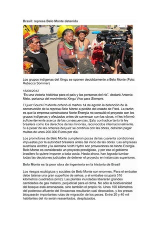 Brasil: represa Belo Monte detenida




Los grupos indígenas del Xingu se oponen decididamente a Belo Monte (Foto:
Rebecca Sommer)

16/08/2012
“Es una victoria histórica para el país y las personas del río”, declaró Antonia
Melo, portavoz del movimiento Xingu Vivo para Siempre.
El juez Souza Prudente ordenó el martes 14 de agosto la detención de la
construcción de la represa Belo Monte a pedido del estado de Pará. La razón
es que la empresa constructora Norte Energía no consultó el proyecto con los
grupos indígenas y afectados antes de comenzar con las obras, ni les informó
suficientemente acerca de las consecuencias. Esto contradice tanto la ley
brasilera como los derechos de las minorías, reconocidos internacionalmente.
Si a pesar de las ordenes del juez se continúa con las obras, deberán pagar
multas de unos 200.000 Euros por día.
Los promotores de Belo Monte cumplieron pocas de las cuarenta condiciones
impuestas por la autoridad brasilera antes del inicio de las obras. Las empresas
austríaca Andritz y la alemana Voith Hydro son proveedoras de Norte Energía.
Belo Monte es considerado un proyecto prestigioso, y por eso el gobierno
brasilero lo quiere imponer a toda costa. Hasta ahora, han logrado tumbar
todas las decisiones judiciales de detener el proyecto en instancias superiores.

Belo Monte es la peor obra de ingeniería en la historia de Brasil

Los riesgos ecológicos y sociales de Belo Monte son enormes. Para el embalse
debe talarse una gran superficie de selvas, y el embalse ocupará 516
kilómetros cuadrados (km2). Las plantas inundadas liberarán grandes
cantidades de gas metano, perjudicial para el clima. No sólo la biodiversidad
del bosque está amenazada, sino también el propio río. Unos 100 kilómetros
del poderoso afluente del Amazonas resultarán casi desecados, y los presas
bloquearán importantes rutas de migración de los peces. Entre 20 y 40 mil
habitantes del río serán reasentados, desplazados.
 