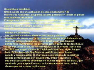 Costumbres brasileños
Brasil cuenta con una población de aproximadamente 148
millones de habitantes, ocupando la sexta posición en la lista de países
más poblados del mundo.
El rasgo más distintivo de la población brasileña es el mestizaje,
una de las más ricasdel mundo. La mayoría de los brasileños tienen
alguna mezcla de sangre europea, africana, amerindia y asiática, lo que
hace de Brasil el país con mayor mezcla de razasde América del Sur.
Hábitos y Costumbres
Los brasileños suelen saludarse con besos y abrazos.
Apretones de manos son raros, pues son usados, principalmente, en
casos de extrema formalidad. Como Brasil es un país tropical,
donde hace mucho calor, las personas toman baños todos los días, a
veces dos veces al día. Es normal después de la jornada laboral que
las personas salgan a tomar la tradicional cerveza en algún happy-
hour. En los bares de São Paulo es posible encontrar buena
comida y buena música. El churrasco, acompañado de la caipiriña
(bebida confeccionada con aguardiente, limón y azúcar) es
otra de lascostumbres difundidas en muchas regiones del Brasil, que
resulta de gran aceptación tanto en los restaurantes como en las
churrasquerías y casas particulares.
 