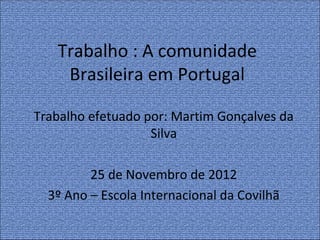 Trabalho : A comunidade
    Brasileira em Portugal

Trabalho efetuado por: Martim Gonçalves da
                   Silva

         25 de Novembro de 2012
  3º Ano – Escola Internacional da Covilhã
 