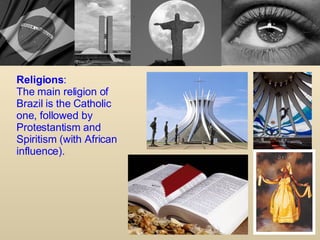 Religions : The main religion of Brazil is the Catholic one, followed by Protestantism and Spiritism (with African influence). 