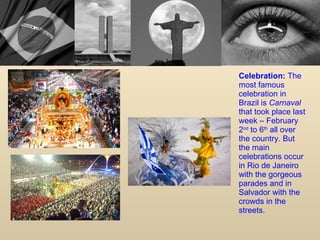 Celebration:  The most famous celebration in Brazil is  Carnaval  that took place last week – February 2 nd  to 6 th  all over the country. But the main celebrations occur in Rio de Janeiro with the gorgeous parades and in Salvador with the crowds in the streets. 