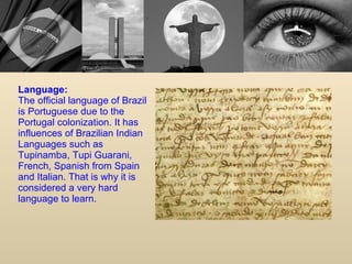 Language: The official language of Brazil is Portuguese due to the Portugal colonization. It has influences of Brazilian Indian Languages such as Tupinamba, Tupi Guarani, French, Spanish from Spain and Italian. That is why it is considered a very hard language to learn. 
