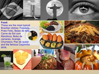 Food: These are the most typical Brazilian dishes: Feijoada, Prato Feito, Baiao de dois, Carne de Sol com Mandioca, Bobo de camarao, Acaraje, Churrasco, Pao de queijo and the famous Caipirinha drink. 