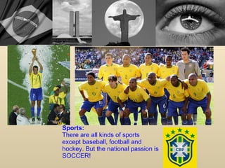 Sports: There are all kinds of sports except baseball, football and hockey. But the national passion is SOCCER!  