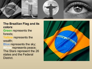 The Brazilian Flag and its colors : Green  represents the forests; Yellow   represents the wealth; Blue  represents the sky; White  represents peace; The Stars represent the 26 states and the Federal District. 