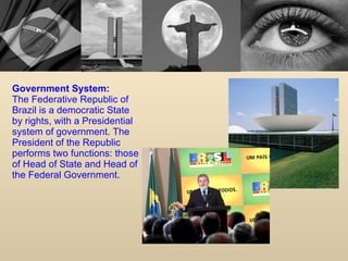 Government System: The Federative Republic of Brazil is a democratic State by rights, with a Presidential system of government. The President of the Republic performs two functions: those of Head of State and Head of the Federal Government .  