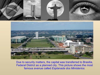 Due to security matters, the capital was transferred to Brasilia, Federal District as a planned city. This picture shows the most famous avenue called  Esplanada dos Ministerios . 