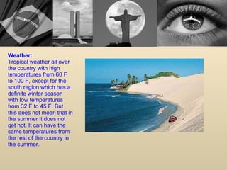 Weather: Tropical weather all over the country with high temperatures from 60 F to 100 F, except for the south region which has a definite winter season with low temperatures from 32 F to 45 F. But this does not mean that in the summer it does not get hot. It can have the same temperatures from the rest of the country in the summer.  