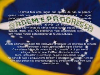 O Brasil tem uma língua que apesar de não se parecer quase nada com a língua portuguesa é chamada de língua portuguesa, enquanto que as empresas de software a chamam de português brasileiro, porque não conseguem se comunicar com os seus usuários brasileiros através da língua portuguesa. Os brasileiros são vítimas de vários crimes contra sua pátria, crenças, cultura, língua, etc... Os brasileiros mais esclarecidos sabem que têm muitas razões para resgatar as raízes culturais. O norte-americano também fala inglês, não “ameriquês”. As empresas de software também distinguem o Inglês Americano do Inglês Britânico.  O canadense fala inglês ou francês, não “canadês”. A Língua Alemã  é língua oficial em sete  Estados: Alemanha, Áustria,  Suíça, Lichtenstein, Luxemburgo, na parte ocidental da Bélgica.  No norte da Itália a Língua Alemã também é amplamente  utilizada. Nem por isso estes países são subdesenvolvidos ou perderam os laços com suas raízes culturais. 