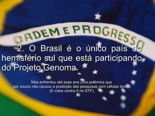 2. O Brasil é o único país do hemisfério sul que está participando do Projeto Genoma. Mas enfrentou até esse ano uma polêmica que  por pouco não causou a proibição das pesquisas com células tronco (6 votos contra 5 no STF). 