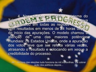4. Nas eleições de 2000, o sistema do Tribunal Regional Eleitoral (TRE) estava informatizado em todas as regiões do Brasil, com resultados em menos de 24 horas depois do início das apurações. O modelo chamou a atenção de uma das maiores potências mundiais: os Estados Unidos, onde a apuração dos votos teve que ser refeita várias vezes, atrasando o resultado e colocando em xeque a credibilidade do processo. Ah... na hora das eleições tudo funciona às mil maravilhas. Vai cobrar ação dos políticos depois... 