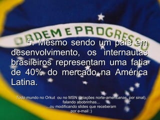 5. Mesmo sendo um país em desenvolvimento, os internautas brasileiros representam uma fatia de 40% do mercado na América Latina. Todo mundo no Orkut  ou no MSN (criações norte-americanas, por sinal), falando abobrinhas... ...ou modificando slides que receberam por e-mail :)‏ 
