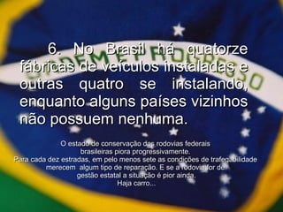 6. No Brasil há quatorze fábricas de veículos instaladas e outras quatro se instalando, enquanto alguns países vizinhos não possuem nenhuma. O estado de conservação das rodovias federais  brasileiras piora progressivamente.  Para cada dez estradas, em pelo menos sete as condições de trafegabilidade  merecem  algum tipo de reparação. E se a rodovia for de  gestão estatal a situação é pior ainda. Haja carro... 