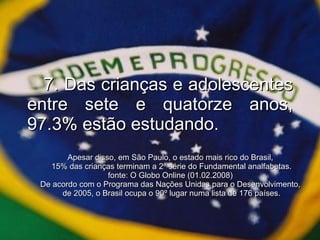 7. Das crianças e adolescentes entre sete e quatorze anos, 97.3% estão estudando. Apesar disso, em São Paulo, o estado mais rico do Brasil,  15% das crianças terminam a 2ª série do Fundamental analfabetas. fonte: O Globo Online (01.02.2008)  De acordo com o Programa das Nações Unidas para o Desenvolvimento,  de 2005, o Brasil ocupa o 90º lugar numa lista de 176 países. 