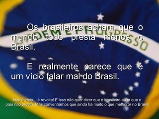 Os brasileiros acham que o mundo todo presta menos o Brasil. E realmente parece que é um vício falar mal do Brasil. Não é vício... é revolta! E isso não quer dizer que o brasileiro acha que o país não presta. Mas convenhamos que ainda há muito o que melhorar no Brasil. 