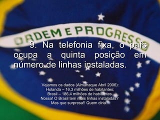 9. Na telefonia fixa, o país ocupa a quinta posição em número de linhas instaladas. Vejamos os dados (Almanaque Abril 2006): Holanda – 16,3 milhões de habitantes; Brasil – 186,4 milhões de habitantes. Nossa! O Brasil tem mais linhas instaladas?  Mas que surpresa!! Quem diria... 