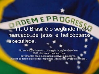 11. O Brasil é o segundo maior mercado de jatos e helicópteros executivos. No entanto, enfrentou o chamado “apagão aéreo” em  2007, devido ao descaso dos governantes (que custaram a resolver o problema,  apesar de terem sido eleitos “rapidinho”, devido às urnas eletrônicas). 