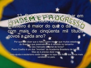 12. Por que não se orgulhar em dizer que o mercado editorial de livros brasileiro é maior do que o da Itália, com mais de cinqüenta mil títulos novos a cada ano? Por que não dizer que a Itália é bem menor que muitos estados  do Brasil, o que possivelmente é refletido no tamanho de seu mercado editorial de livros? Paulo Coelho é um dos “imortais” da Academia Brasileira de Letras... Mas se é preciso dizer mais:  auto-ajuda e esoterismo estão sempre no topo das listas dos livros mais vendidos no país. 