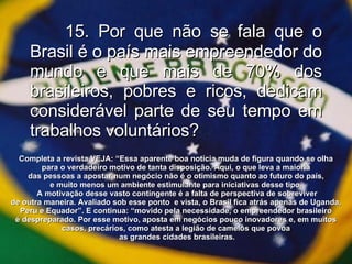15. Por que não se fala que o Brasil é o país mais empreendedor do mundo e que mais de 70% dos brasileiros, pobres e ricos, dedicam considerável parte de seu tempo em trabalhos voluntários? Completa a revista VEJA: “Essa aparente boa notícia muda de figura quando se olha  para o verdadeiro motivo de tanta disposição. Aqui, o que leva a maioria  das pessoas a apostar num negócio não é o otimismo quanto ao futuro do país,  e muito menos um ambiente estimulante para iniciativas desse tipo.  A motivação desse vasto contingente é a falta de perspectiva de sobreviver de outra maneira. Avaliado sob esse ponto  e vista, o Brasil fica atrás apenas de Uganda,  Peru e Equador”. E continua: “movido pela necessidade, o empreendedor brasileiro  é despreparado. Por esse motivo, aposta em negócios pouco inovadores e, em muitos  casos, precários, como atesta a legião de camelôs que povoa  as grandes cidades brasileiras. 