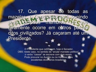 17. Que apesar de todas as mazelas, o Congresso está punindo seus próprios membros, o que raramente ocorre em outros países ditos civilizados? Já caçaram até um Presidente. O Presidente que caSSaram, hoje é Senador. OBS: neste caso, no sentido de “anular mandato político”,  o verbo “cassar” se escreve com dois esses.  Pode procurar no Aurélio ou no Houaiss, dois  excelentes dicionários brasileiros. 