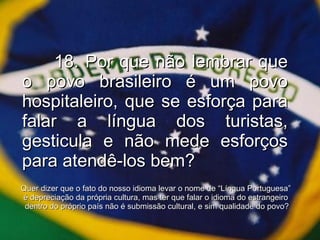18. Por que não lembrar que o povo brasileiro é um povo hospitaleiro, que se esforça para falar a língua dos turistas, gesticula e não mede esforços para atendê-los bem? Quer dizer que o fato do nosso idioma levar o nome de “Língua Portuguesa”  é depreciação da própria cultura, mas ter que falar o idioma do estrangeiro  dentro do próprio país não é submissão cultural, e sim qualidade do povo? 