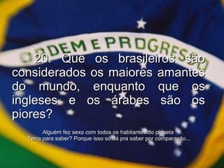 20. Que os brasileiros são considerados os maiores amantes do mundo, enquanto que os ingleses e os árabes são os piores? Alguém fez sexo com todos os habitantes do planeta  Terra para saber? Porque isso só dá pra saber por comparação... 