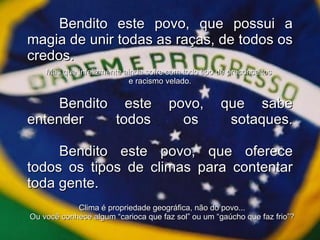 Bendito este povo, que possui a magia de unir todas as raças, de todos os credos. Bendito este povo, que sabe entender todos os sotaques. Bendito este povo, que oferece todos os tipos de climas para contentar toda gente. Mas que infelizmente ainda sofre com todo tipo de preconceitos  e racismo velado. Clima é propriedade geográfica, não do povo... Ou você conhece algum “carioca que faz sol” ou um “gaúcho que faz frio”? 