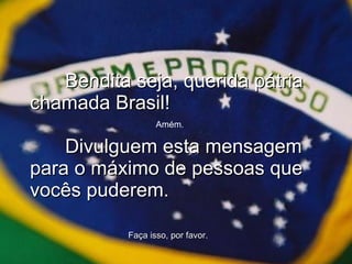 Bendita seja, querida pátria chamada Brasil!  Divulguem esta mensagem para o máximo de pessoas que vocês puderem. Amém. Faça isso, por favor. 
