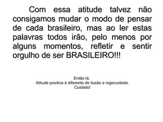 Com essa atitude talvez não consigamos mudar o modo de pensar de cada brasileiro, mas ao ler estas palavras todos irão, pelo menos por alguns momentos, refletir e sentir orgulho de ser BRASILEIRO!!! Então tá.  Atitude positiva é diferente de ilusão e ingenuidade. Cuidado! 