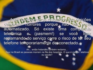 Aqui na Holanda os resultados das eleições demoram horrores porque não há nada automatizado. Só existe uma companhia telefônica e (pasmem!) se você ligar reclamando do serviço corre o risco de ter seu telefone temporariamente desconectado. Ah... então holandês também reclama...  Aqui no Brasil as pessoas morrem na fila dos hospitais. O que é melhor: telefone ou saúde?  