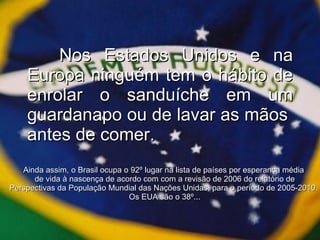 Nos Estados Unidos e na Europa ninguém tem o hábito de enrolar o sanduíche em um guardanapo ou de lavar as mãos  antes de comer. Ainda assim, o Brasil ocupa o 92º lugar na lista de países por esperança média  de vida à nascença de acordo com com a revisão de 2006 do relatório de Perspectivas da População Mundial das Nações Unidas, para o período de 2005-2010.  Os EUA são o 38º... 