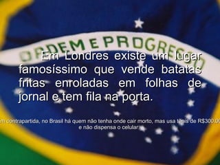 Em Londres existe um lugar famosíssimo que vende batatas fritas enroladas em folhas de jornal e tem fila na porta. Em contrapartida, no Brasil há quem não tenha onde cair morto, mas usa tênis de R$300,00 e não dispensa o celular. 