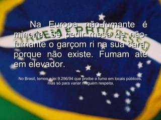 Na Europa não-fumante é minoria. Se pedir mesa de não-fumante o garçom ri na sua cara, porque não existe. Fumam até em elevador. No Brasil, temos a lei 9.296/94 que proíbe o fumo em locais públicos,  mas só para variar ninguém respeita. 