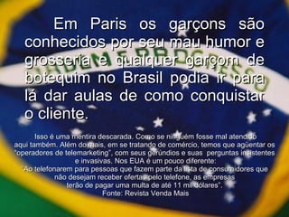 Em Paris os garçons são conhecidos por seu mau humor e grosseria e qualquer garçom de botequim no Brasil podia ir para lá dar aulas de como conquistar o cliente. Isso é uma mentira descarada. Como se ninguém fosse mal atendido aqui também. Além do mais, em se tratando de comércio, temos que agüentar os  “ operadores de telemarketing”, com seus gerúndios e suas  perguntas insistentes  e invasivas. Nos EUA é um pouco diferente: “ Ao telefonarem para pessoas que fazem parte da lista de consumidores que  não desejam receber ofertas pelo telefone, as empresas  terão de pagar uma multa de até 11 mil dólares”.  Fonte: Revista Venda Mais 