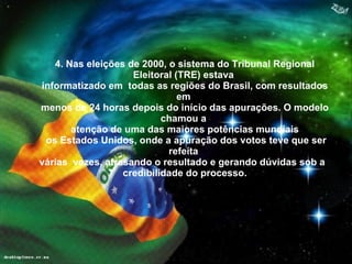 . 4. Nas eleições de 2000, o sistema do Tribunal Regional Eleitoral (TRE) estava  informatizado em  todas as regiões do Brasil, com resultados em  menos de 24 horas depois do início das apurações. O modelo chamou a  atenção de uma das maiores potências mundiais os Estados Unidos, onde a apuração dos votos teve que ser refeita  várias  vezes, atrasando o resultado e gerando dúvidas sob a  credibilidade do processo. 