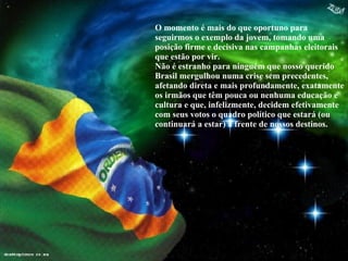 O momento é mais do que oportuno para seguirmos o exemplo da jovem, tomando uma posição firme e decisiva nas campanhas eleitorais que estão por vir. Não é estranho para ninguém que nosso querido Brasil mergulhou numa crise sem precedentes, afetando direta e mais profundamente, exatamente os irmãos que têm pouca ou nenhuma educação e cultura e que, infelizmente, decidem efetivamente com seus votos o quadro político que estará (ou continuará a estar) à frente de nossos destinos. 