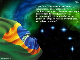 O que fazer? Ficaremos acomodados? Deixaremos as coisas como estão? Continuaremos apenas olhando o maior show de corrupção de nossa história? Seremos cúmplices (por omissão), de um quadro que chega às raias da criminalidade (em todos os sentidos)? 