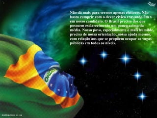 Não dá mais para sermos apenas eleitores. Não basta cumprir com o dever cívico cravando um x em nosso candidato. O Brasil precisa dos que possuem esclarecimento um pouco acima da média. Nosso povo, especialmente o mais humilde, precisa de nossa orientação, nossa ajuda mesmo, com relação aos que se propõem ocupar as vagas públicas em todos os níveis. 