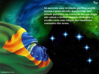 Só nos resta uma revolução pacífica, porém intensa e generalizada, manifestada pela atitude patriótica na condução dos que ainda não sabem o melhor caminho e não têm a escolha certa com relação aos candidatos constantes das urnas. 