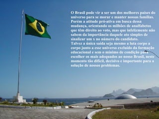O Brasil pode vir a ser um dos melhores países do universo para se morar e manter nossas famílias. Porém a atitude pró-ativa em busca dessa mudança, orientando os milhões de analfabetos que têm direito ao voto, mas que infelizmente não sabem da importância daquele ato simples de sinalizar um x no número do candidato. Talvez a única saída seja mesmo a luta corpo a corpo junto a esse universo excluído da formação educacional e sem o mínimo de condição para escolher os mais adequados ao nosso Brasil, neste momento tão difícil, decisivo e importante para a solução de nossos problemas. 