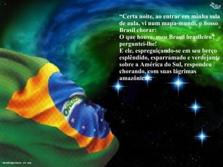 “ Certa noite, ao entrar em minha sala de aula, vi num mapa-mundi, o nosso Brasil chorar:  O que houve, meu Brasil brasileiro? _ perguntei-lhe! E ele, espreguiçando-se em seu berço esplêndido, esparramado e verdejante sobre a América do Sul, respondeu chorando, com suas lágrimas amazônicas: 