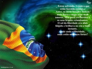 _ Estou sofrendo. Vejam o que estão fazendo comigo... Antes, os meus bosques tinham mais flores e meus seios mais amores. Meu povo era heróico e os seus brados retumbantes. O sol da liberdade era mais fúlgido e brilhava no céu a todo instante. Onde anda a liberdade,  onde estão os braços fortes ? 