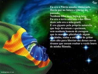 Eu era a Pátria amada, idolatrada. Havia paz no futuro e glórias no passado. Nenhum filho meu fugia à luta. Eu era a terra adorada e dos filhos deste solo era a mãe gentil. E era gigante pela própria natureza, que hoje devastam e queimam,  sem nenhum homem de coragem  que às margens plácidas de algum riachinho, tenha a coragem de gritar mais alto para libertar-me desses novos tiranos que ousam roubar o verde louro de minha flâmula. 