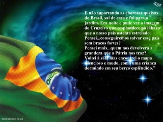 E não suportando as chorosas queixas do Brasil, saí de casa e fui para o jardim. Era noite e pude ver a imagem do Cruzeiro que resplandece no lábaro que o nosso país ostenta estrelado. Pensei...conseguiremos salvar esse país sem braços fortes?  Pensei mais...quem nos devolverá a grandeza que a Pátria nos traz?  Voltei à sala mas encontrei o mapa silencioso e mudo, como uma criança dormindo em seu berço esplêndido.” 