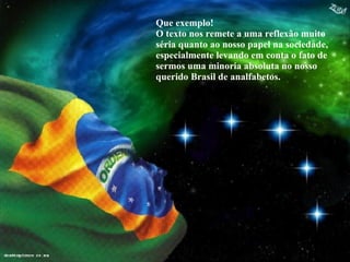 Que exemplo! O texto nos remete a uma reflexão muito séria quanto ao nosso papel na sociedade, especialmente levando em conta o fato de sermos uma minoria absoluta no nosso querido Brasil de analfabetos. 