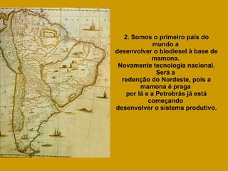2. Somos o primeiro país do mundo a  desenvolver o biodiesel à base de mamona.  Novamente tecnologia nacional. Será a  redenção do Nordeste, pois a mamona é praga  por lá e a Petrobrás já está começando  desenvolver o sistema produtivo. 