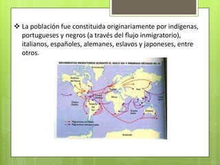  La población fue constituida originariamente por indígenas,
  portugueses y negros (a través del flujo inmigratorio),
  italianos, españoles, alemanes, eslavos y japoneses, entre
  otros.
 