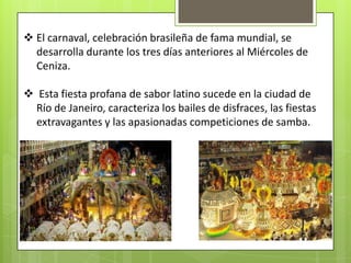  El carnaval, celebración brasileña de fama mundial, se
  desarrolla durante los tres días anteriores al Miércoles de
  Ceniza.

 Esta fiesta profana de sabor latino sucede en la ciudad de
  Río de Janeiro, caracteriza los bailes de disfraces, las fiestas
  extravagantes y las apasionadas competiciones de samba.
 
