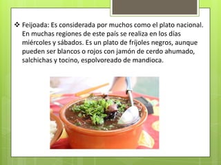  Feijoada: Es considerada por muchos como el plato nacional.
  En muchas regiones de este país se realiza en los días
  miércoles y sábados. Es un plato de fríjoles negros, aunque
  pueden ser blancos o rojos con jamón de cerdo ahumado,
  salchichas y tocino, espolvoreado de mandioca.
 
